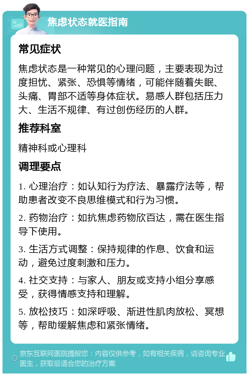 焦虑状态就医指南 常见症状 焦虑状态是一种常见的心理问题，主要表现为过度担忧、紧张、恐惧等情绪，可能伴随着失眠、头痛、胃部不适等身体症状。易感人群包括压力大、生活不规律、有过创伤经历的人群。 推荐科室 精神科或心理科 调理要点 1. 心理治疗：如认知行为疗法、暴露疗法等，帮助患者改变不良思维模式和行为习惯。 2. 药物治疗：如抗焦虑药物欣百达，需在医生指导下使用。 3. 生活方式调整：保持规律的作息、饮食和运动，避免过度刺激和压力。 4. 社交支持：与家人、朋友或支持小组分享感受，获得情感支持和理解。 5. 放松技巧：如深呼吸、渐进性肌肉放松、冥想等，帮助缓解焦虑和紧张情绪。