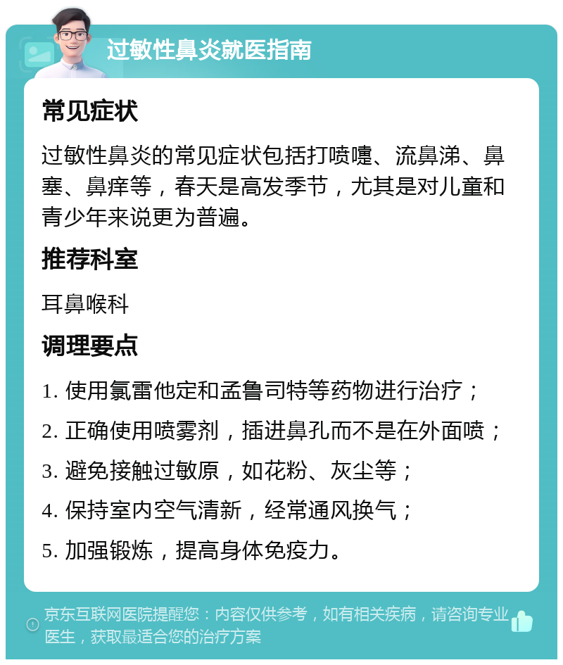 过敏性鼻炎就医指南 常见症状 过敏性鼻炎的常见症状包括打喷嚏、流鼻涕、鼻塞、鼻痒等，春天是高发季节，尤其是对儿童和青少年来说更为普遍。 推荐科室 耳鼻喉科 调理要点 1. 使用氯雷他定和孟鲁司特等药物进行治疗； 2. 正确使用喷雾剂，插进鼻孔而不是在外面喷； 3. 避免接触过敏原，如花粉、灰尘等； 4. 保持室内空气清新，经常通风换气； 5. 加强锻炼，提高身体免疫力。