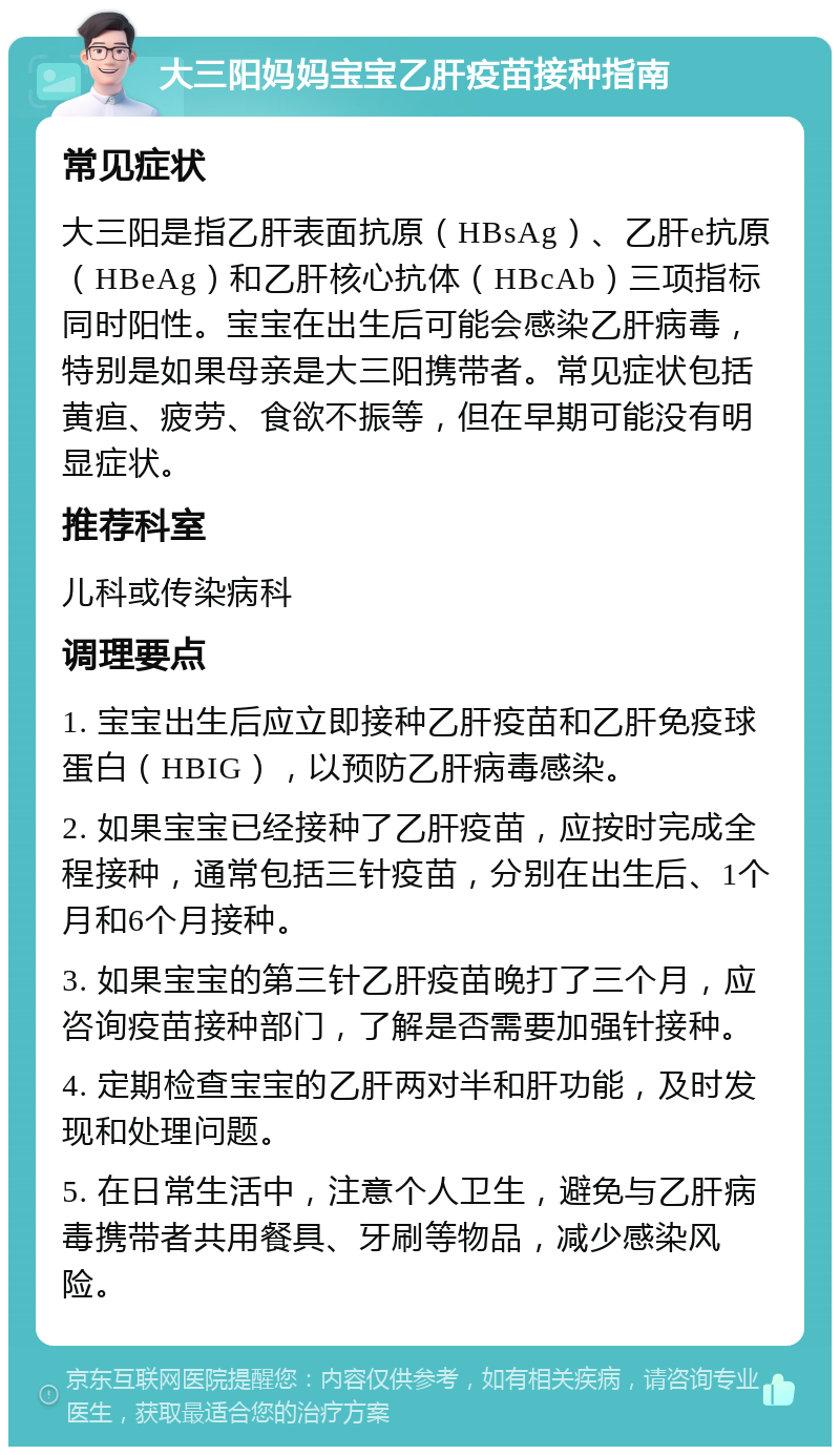 大三阳妈妈宝宝乙肝疫苗接种指南 常见症状 大三阳是指乙肝表面抗原（HBsAg）、乙肝e抗原（HBeAg）和乙肝核心抗体（HBcAb）三项指标同时阳性。宝宝在出生后可能会感染乙肝病毒，特别是如果母亲是大三阳携带者。常见症状包括黄疸、疲劳、食欲不振等，但在早期可能没有明显症状。 推荐科室 儿科或传染病科 调理要点 1. 宝宝出生后应立即接种乙肝疫苗和乙肝免疫球蛋白（HBIG），以预防乙肝病毒感染。 2. 如果宝宝已经接种了乙肝疫苗，应按时完成全程接种，通常包括三针疫苗，分别在出生后、1个月和6个月接种。 3. 如果宝宝的第三针乙肝疫苗晚打了三个月，应咨询疫苗接种部门，了解是否需要加强针接种。 4. 定期检查宝宝的乙肝两对半和肝功能，及时发现和处理问题。 5. 在日常生活中，注意个人卫生，避免与乙肝病毒携带者共用餐具、牙刷等物品，减少感染风险。