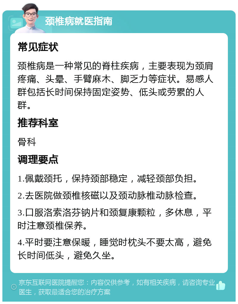 颈椎病就医指南 常见症状 颈椎病是一种常见的脊柱疾病，主要表现为颈肩疼痛、头晕、手臂麻木、脚乏力等症状。易感人群包括长时间保持固定姿势、低头或劳累的人群。 推荐科室 骨科 调理要点 1.佩戴颈托，保持颈部稳定，减轻颈部负担。 2.去医院做颈椎核磁以及颈动脉椎动脉检查。 3.口服洛索洛芬钠片和颈复康颗粒，多休息，平时注意颈椎保养。 4.平时要注意保暖，睡觉时枕头不要太高，避免长时间低头，避免久坐。