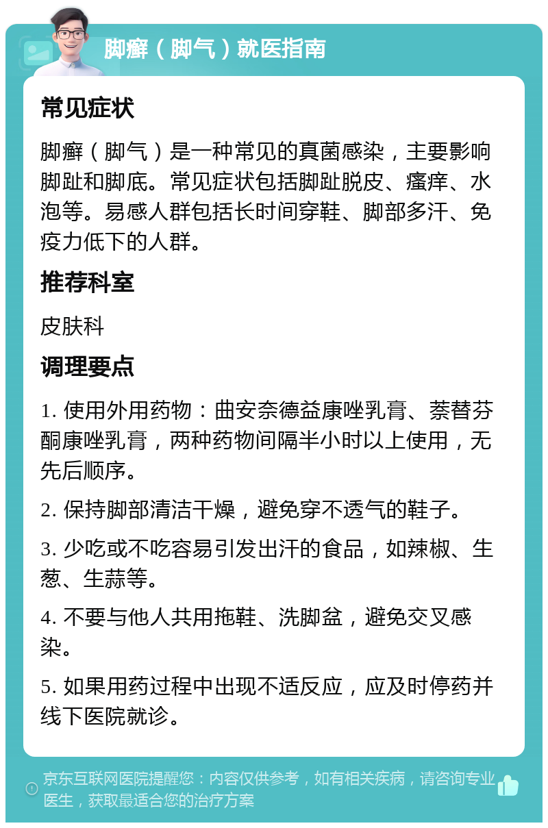 脚癣（脚气）就医指南 常见症状 脚癣（脚气）是一种常见的真菌感染，主要影响脚趾和脚底。常见症状包括脚趾脱皮、瘙痒、水泡等。易感人群包括长时间穿鞋、脚部多汗、免疫力低下的人群。 推荐科室 皮肤科 调理要点 1. 使用外用药物：曲安奈德益康唑乳膏、萘替芬酮康唑乳膏，两种药物间隔半小时以上使用，无先后顺序。 2. 保持脚部清洁干燥，避免穿不透气的鞋子。 3. 少吃或不吃容易引发出汗的食品，如辣椒、生葱、生蒜等。 4. 不要与他人共用拖鞋、洗脚盆，避免交叉感染。 5. 如果用药过程中出现不适反应，应及时停药并线下医院就诊。