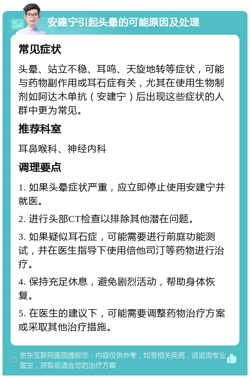 安建宁引起头晕的可能原因及处理 常见症状 头晕、站立不稳、耳鸣、天旋地转等症状，可能与药物副作用或耳石症有关，尤其在使用生物制剂如阿达木单抗（安建宁）后出现这些症状的人群中更为常见。 推荐科室 耳鼻喉科、神经内科 调理要点 1. 如果头晕症状严重，应立即停止使用安建宁并就医。 2. 进行头部CT检查以排除其他潜在问题。 3. 如果疑似耳石症，可能需要进行前庭功能测试，并在医生指导下使用倍他司汀等药物进行治疗。 4. 保持充足休息，避免剧烈活动，帮助身体恢复。 5. 在医生的建议下，可能需要调整药物治疗方案或采取其他治疗措施。