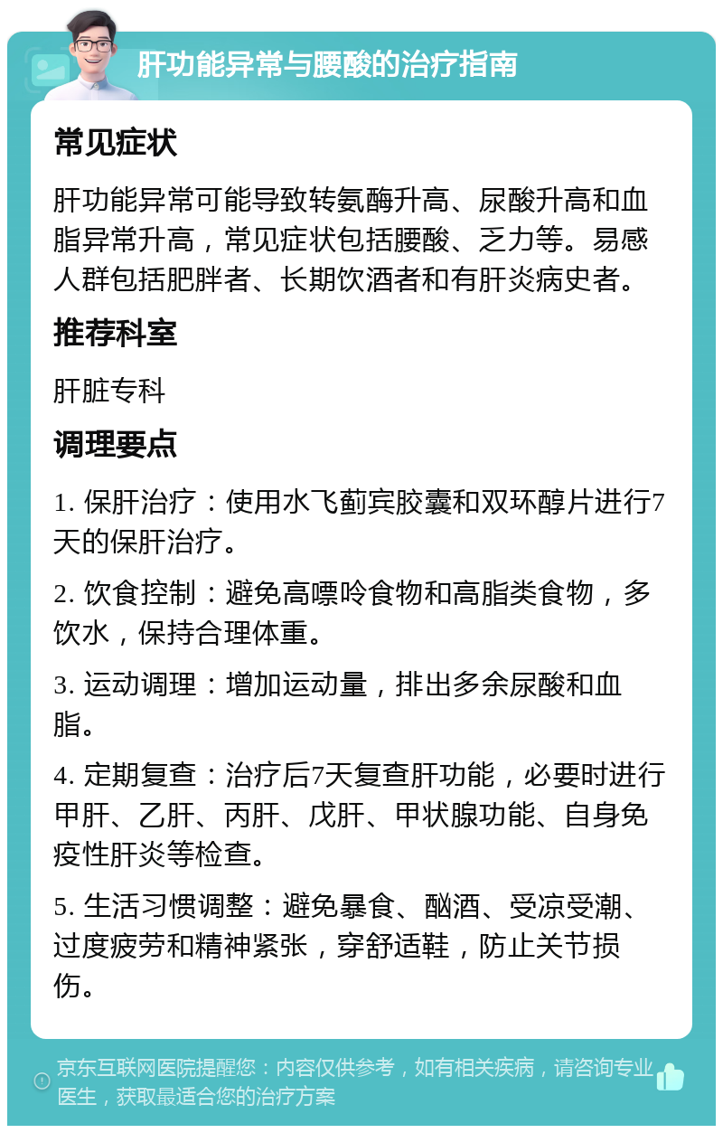 肝功能异常与腰酸的治疗指南 常见症状 肝功能异常可能导致转氨酶升高、尿酸升高和血脂异常升高，常见症状包括腰酸、乏力等。易感人群包括肥胖者、长期饮酒者和有肝炎病史者。 推荐科室 肝脏专科 调理要点 1. 保肝治疗：使用水飞蓟宾胶囊和双环醇片进行7天的保肝治疗。 2. 饮食控制：避免高嘌呤食物和高脂类食物，多饮水，保持合理体重。 3. 运动调理：增加运动量，排出多余尿酸和血脂。 4. 定期复查：治疗后7天复查肝功能，必要时进行甲肝、乙肝、丙肝、戊肝、甲状腺功能、自身免疫性肝炎等检查。 5. 生活习惯调整：避免暴食、酗酒、受凉受潮、过度疲劳和精神紧张，穿舒适鞋，防止关节损伤。