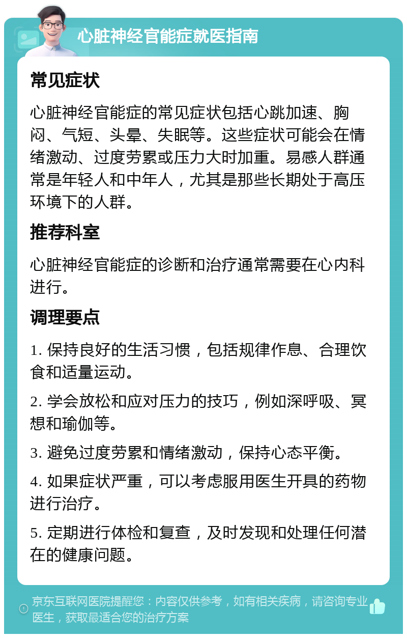 心脏神经官能症就医指南 常见症状 心脏神经官能症的常见症状包括心跳加速、胸闷、气短、头晕、失眠等。这些症状可能会在情绪激动、过度劳累或压力大时加重。易感人群通常是年轻人和中年人，尤其是那些长期处于高压环境下的人群。 推荐科室 心脏神经官能症的诊断和治疗通常需要在心内科进行。 调理要点 1. 保持良好的生活习惯，包括规律作息、合理饮食和适量运动。 2. 学会放松和应对压力的技巧，例如深呼吸、冥想和瑜伽等。 3. 避免过度劳累和情绪激动，保持心态平衡。 4. 如果症状严重，可以考虑服用医生开具的药物进行治疗。 5. 定期进行体检和复查，及时发现和处理任何潜在的健康问题。