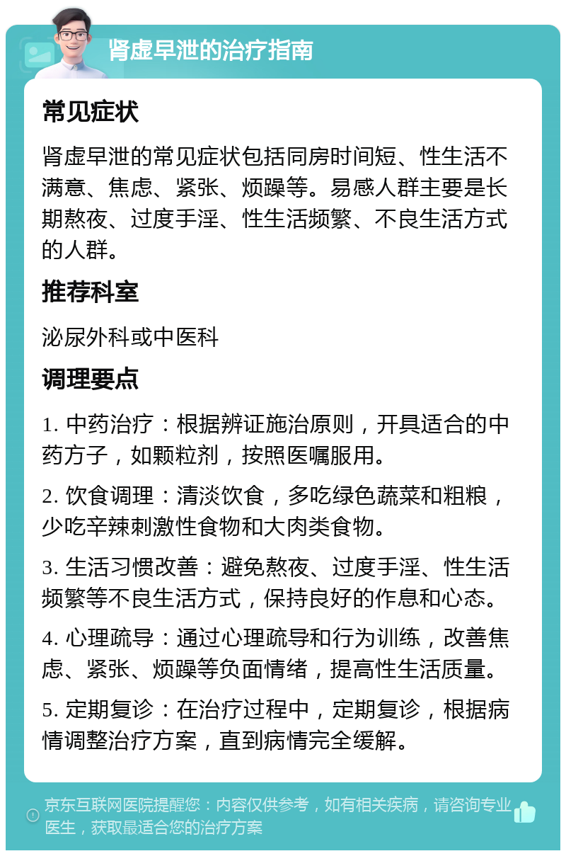 肾虚早泄的治疗指南 常见症状 肾虚早泄的常见症状包括同房时间短、性生活不满意、焦虑、紧张、烦躁等。易感人群主要是长期熬夜、过度手淫、性生活频繁、不良生活方式的人群。 推荐科室 泌尿外科或中医科 调理要点 1. 中药治疗：根据辨证施治原则，开具适合的中药方子，如颗粒剂，按照医嘱服用。 2. 饮食调理：清淡饮食，多吃绿色蔬菜和粗粮，少吃辛辣刺激性食物和大肉类食物。 3. 生活习惯改善：避免熬夜、过度手淫、性生活频繁等不良生活方式，保持良好的作息和心态。 4. 心理疏导：通过心理疏导和行为训练，改善焦虑、紧张、烦躁等负面情绪，提高性生活质量。 5. 定期复诊：在治疗过程中，定期复诊，根据病情调整治疗方案，直到病情完全缓解。