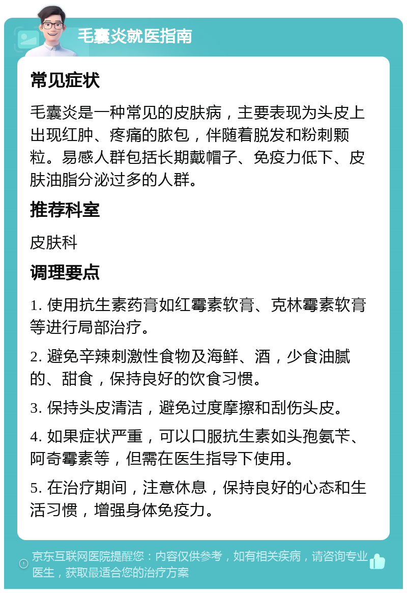 毛囊炎就医指南 常见症状 毛囊炎是一种常见的皮肤病，主要表现为头皮上出现红肿、疼痛的脓包，伴随着脱发和粉刺颗粒。易感人群包括长期戴帽子、免疫力低下、皮肤油脂分泌过多的人群。 推荐科室 皮肤科 调理要点 1. 使用抗生素药膏如红霉素软膏、克林霉素软膏等进行局部治疗。 2. 避免辛辣刺激性食物及海鲜、酒，少食油腻的、甜食，保持良好的饮食习惯。 3. 保持头皮清洁，避免过度摩擦和刮伤头皮。 4. 如果症状严重，可以口服抗生素如头孢氨苄、阿奇霉素等，但需在医生指导下使用。 5. 在治疗期间，注意休息，保持良好的心态和生活习惯，增强身体免疫力。