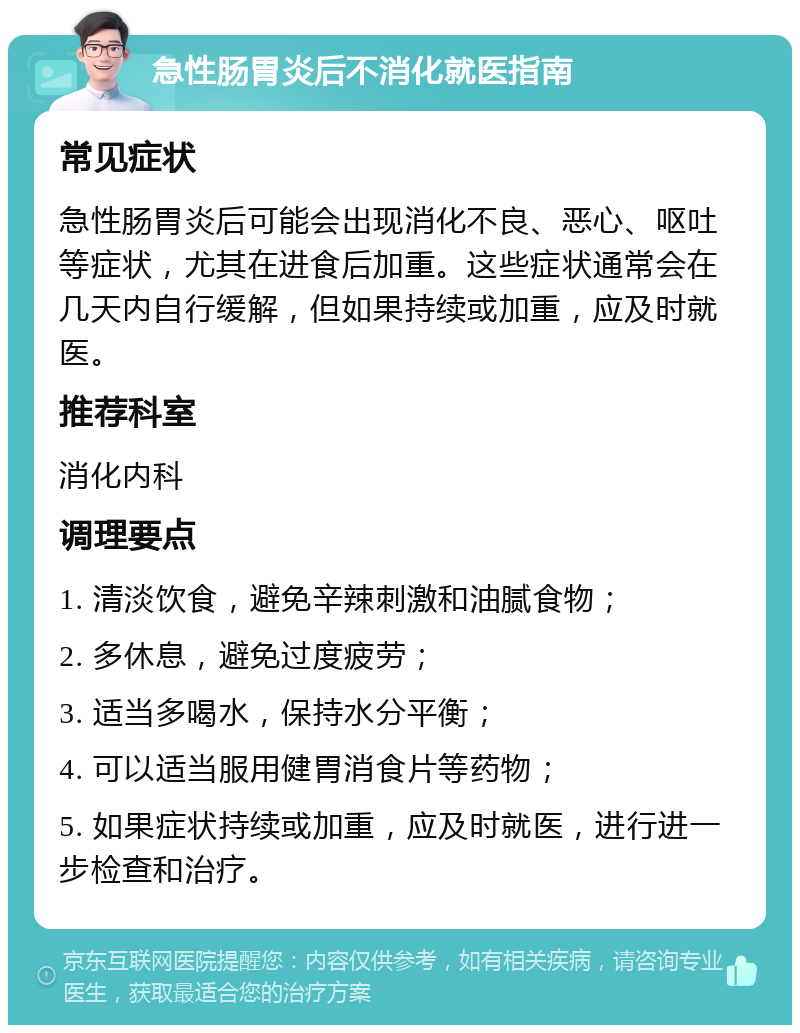 急性肠胃炎后不消化就医指南 常见症状 急性肠胃炎后可能会出现消化不良、恶心、呕吐等症状，尤其在进食后加重。这些症状通常会在几天内自行缓解，但如果持续或加重，应及时就医。 推荐科室 消化内科 调理要点 1. 清淡饮食，避免辛辣刺激和油腻食物； 2. 多休息，避免过度疲劳； 3. 适当多喝水，保持水分平衡； 4. 可以适当服用健胃消食片等药物； 5. 如果症状持续或加重，应及时就医，进行进一步检查和治疗。