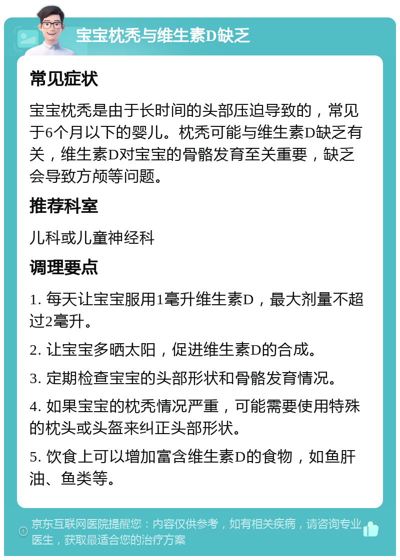 宝宝枕秃与维生素D缺乏 常见症状 宝宝枕秃是由于长时间的头部压迫导致的，常见于6个月以下的婴儿。枕秃可能与维生素D缺乏有关，维生素D对宝宝的骨骼发育至关重要，缺乏会导致方颅等问题。 推荐科室 儿科或儿童神经科 调理要点 1. 每天让宝宝服用1毫升维生素D，最大剂量不超过2毫升。 2. 让宝宝多晒太阳，促进维生素D的合成。 3. 定期检查宝宝的头部形状和骨骼发育情况。 4. 如果宝宝的枕秃情况严重，可能需要使用特殊的枕头或头盔来纠正头部形状。 5. 饮食上可以增加富含维生素D的食物，如鱼肝油、鱼类等。