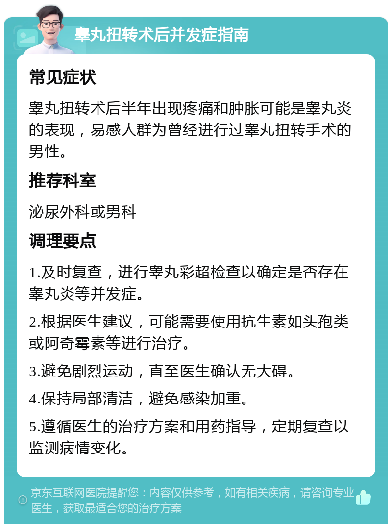 睾丸扭转术后并发症指南 常见症状 睾丸扭转术后半年出现疼痛和肿胀可能是睾丸炎的表现，易感人群为曾经进行过睾丸扭转手术的男性。 推荐科室 泌尿外科或男科 调理要点 1.及时复查，进行睾丸彩超检查以确定是否存在睾丸炎等并发症。 2.根据医生建议，可能需要使用抗生素如头孢类或阿奇霉素等进行治疗。 3.避免剧烈运动，直至医生确认无大碍。 4.保持局部清洁，避免感染加重。 5.遵循医生的治疗方案和用药指导，定期复查以监测病情变化。