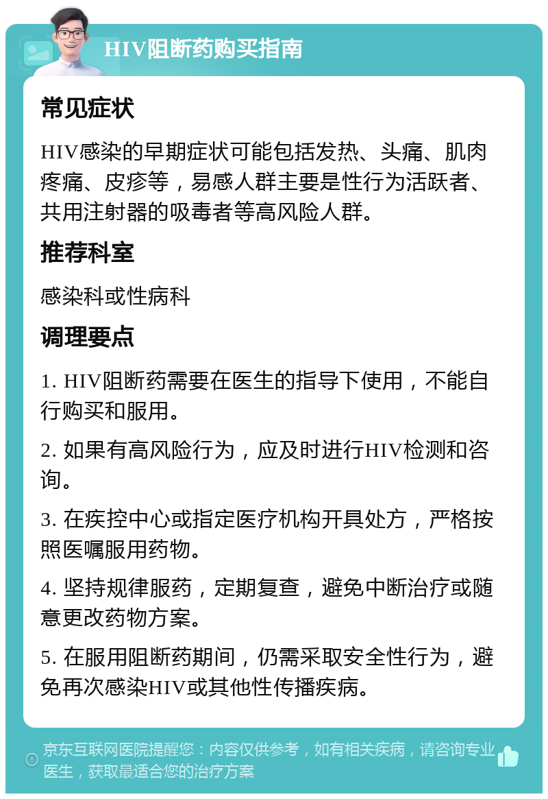 HIV阻断药购买指南 常见症状 HIV感染的早期症状可能包括发热、头痛、肌肉疼痛、皮疹等，易感人群主要是性行为活跃者、共用注射器的吸毒者等高风险人群。 推荐科室 感染科或性病科 调理要点 1. HIV阻断药需要在医生的指导下使用，不能自行购买和服用。 2. 如果有高风险行为，应及时进行HIV检测和咨询。 3. 在疾控中心或指定医疗机构开具处方，严格按照医嘱服用药物。 4. 坚持规律服药，定期复查，避免中断治疗或随意更改药物方案。 5. 在服用阻断药期间，仍需采取安全性行为，避免再次感染HIV或其他性传播疾病。