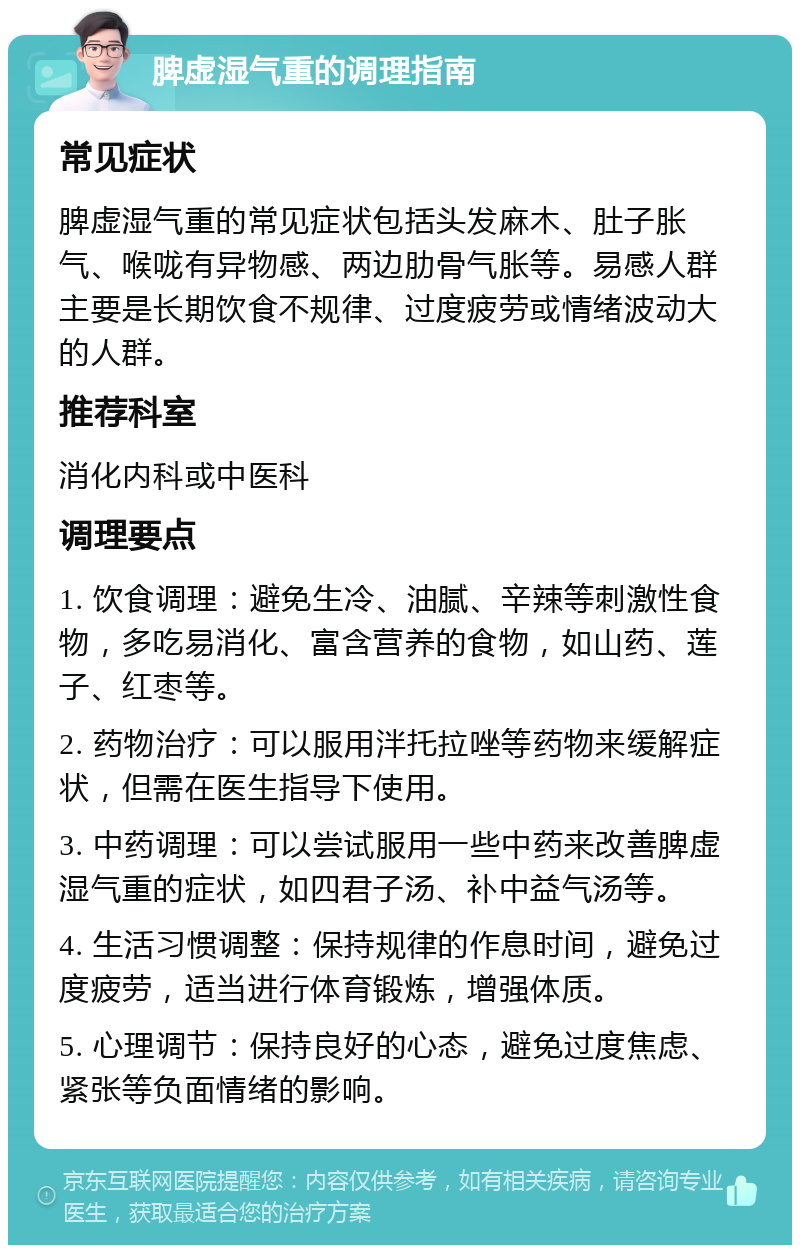 脾虚湿气重的调理指南 常见症状 脾虚湿气重的常见症状包括头发麻木、肚子胀气、喉咙有异物感、两边肋骨气胀等。易感人群主要是长期饮食不规律、过度疲劳或情绪波动大的人群。 推荐科室 消化内科或中医科 调理要点 1. 饮食调理：避免生冷、油腻、辛辣等刺激性食物，多吃易消化、富含营养的食物，如山药、莲子、红枣等。 2. 药物治疗：可以服用泮托拉唑等药物来缓解症状，但需在医生指导下使用。 3. 中药调理：可以尝试服用一些中药来改善脾虚湿气重的症状，如四君子汤、补中益气汤等。 4. 生活习惯调整：保持规律的作息时间，避免过度疲劳，适当进行体育锻炼，增强体质。 5. 心理调节：保持良好的心态，避免过度焦虑、紧张等负面情绪的影响。