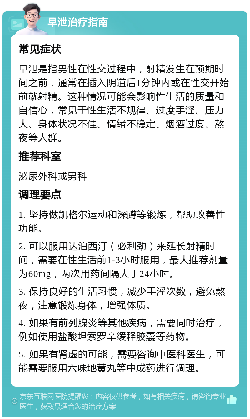 早泄治疗指南 常见症状 早泄是指男性在性交过程中，射精发生在预期时间之前，通常在插入阴道后1分钟内或在性交开始前就射精。这种情况可能会影响性生活的质量和自信心，常见于性生活不规律、过度手淫、压力大、身体状况不佳、情绪不稳定、烟酒过度、熬夜等人群。 推荐科室 泌尿外科或男科 调理要点 1. 坚持做凯格尔运动和深蹲等锻炼，帮助改善性功能。 2. 可以服用达泊西汀（必利劲）来延长射精时间，需要在性生活前1-3小时服用，最大推荐剂量为60mg，两次用药间隔大于24小时。 3. 保持良好的生活习惯，减少手淫次数，避免熬夜，注意锻炼身体，增强体质。 4. 如果有前列腺炎等其他疾病，需要同时治疗，例如使用盐酸坦索罗辛缓释胶囊等药物。 5. 如果有肾虚的可能，需要咨询中医科医生，可能需要服用六味地黄丸等中成药进行调理。