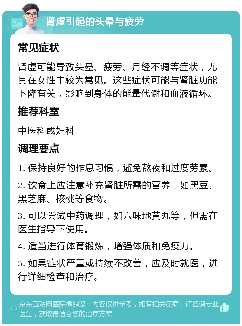 肾虚引起的头晕与疲劳 常见症状 肾虚可能导致头晕、疲劳、月经不调等症状，尤其在女性中较为常见。这些症状可能与肾脏功能下降有关，影响到身体的能量代谢和血液循环。 推荐科室 中医科或妇科 调理要点 1. 保持良好的作息习惯，避免熬夜和过度劳累。 2. 饮食上应注意补充肾脏所需的营养，如黑豆、黑芝麻、核桃等食物。 3. 可以尝试中药调理，如六味地黄丸等，但需在医生指导下使用。 4. 适当进行体育锻炼，增强体质和免疫力。 5. 如果症状严重或持续不改善，应及时就医，进行详细检查和治疗。