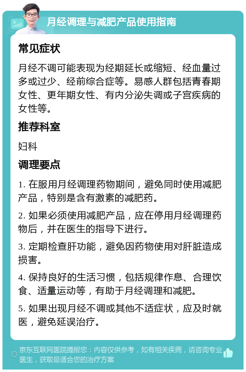 月经调理与减肥产品使用指南 常见症状 月经不调可能表现为经期延长或缩短、经血量过多或过少、经前综合症等。易感人群包括青春期女性、更年期女性、有内分泌失调或子宫疾病的女性等。 推荐科室 妇科 调理要点 1. 在服用月经调理药物期间，避免同时使用减肥产品，特别是含有激素的减肥药。 2. 如果必须使用减肥产品，应在停用月经调理药物后，并在医生的指导下进行。 3. 定期检查肝功能，避免因药物使用对肝脏造成损害。 4. 保持良好的生活习惯，包括规律作息、合理饮食、适量运动等，有助于月经调理和减肥。 5. 如果出现月经不调或其他不适症状，应及时就医，避免延误治疗。