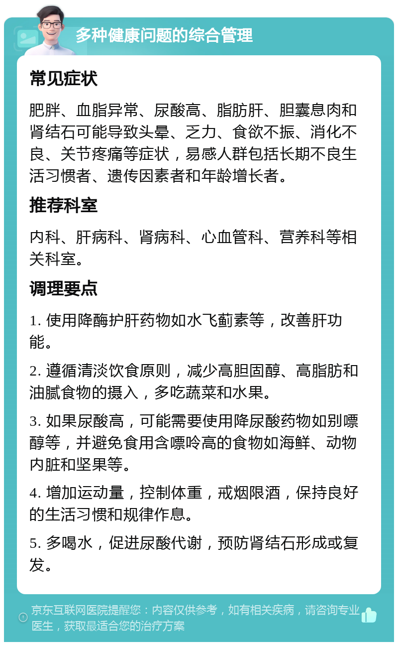 多种健康问题的综合管理 常见症状 肥胖、血脂异常、尿酸高、脂肪肝、胆囊息肉和肾结石可能导致头晕、乏力、食欲不振、消化不良、关节疼痛等症状，易感人群包括长期不良生活习惯者、遗传因素者和年龄增长者。 推荐科室 内科、肝病科、肾病科、心血管科、营养科等相关科室。 调理要点 1. 使用降酶护肝药物如水飞蓟素等，改善肝功能。 2. 遵循清淡饮食原则，减少高胆固醇、高脂肪和油腻食物的摄入，多吃蔬菜和水果。 3. 如果尿酸高，可能需要使用降尿酸药物如别嘌醇等，并避免食用含嘌呤高的食物如海鲜、动物内脏和坚果等。 4. 增加运动量，控制体重，戒烟限酒，保持良好的生活习惯和规律作息。 5. 多喝水，促进尿酸代谢，预防肾结石形成或复发。