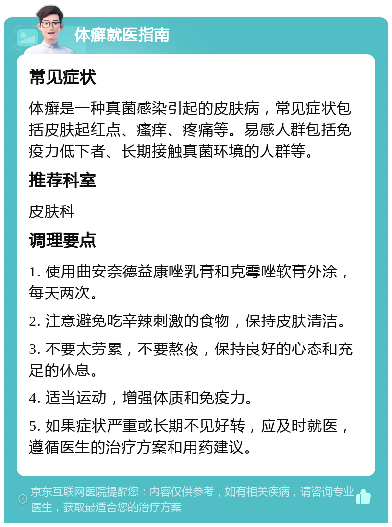 体癣就医指南 常见症状 体癣是一种真菌感染引起的皮肤病，常见症状包括皮肤起红点、瘙痒、疼痛等。易感人群包括免疫力低下者、长期接触真菌环境的人群等。 推荐科室 皮肤科 调理要点 1. 使用曲安奈德益康唑乳膏和克霉唑软膏外涂，每天两次。 2. 注意避免吃辛辣刺激的食物，保持皮肤清洁。 3. 不要太劳累，不要熬夜，保持良好的心态和充足的休息。 4. 适当运动，增强体质和免疫力。 5. 如果症状严重或长期不见好转，应及时就医，遵循医生的治疗方案和用药建议。