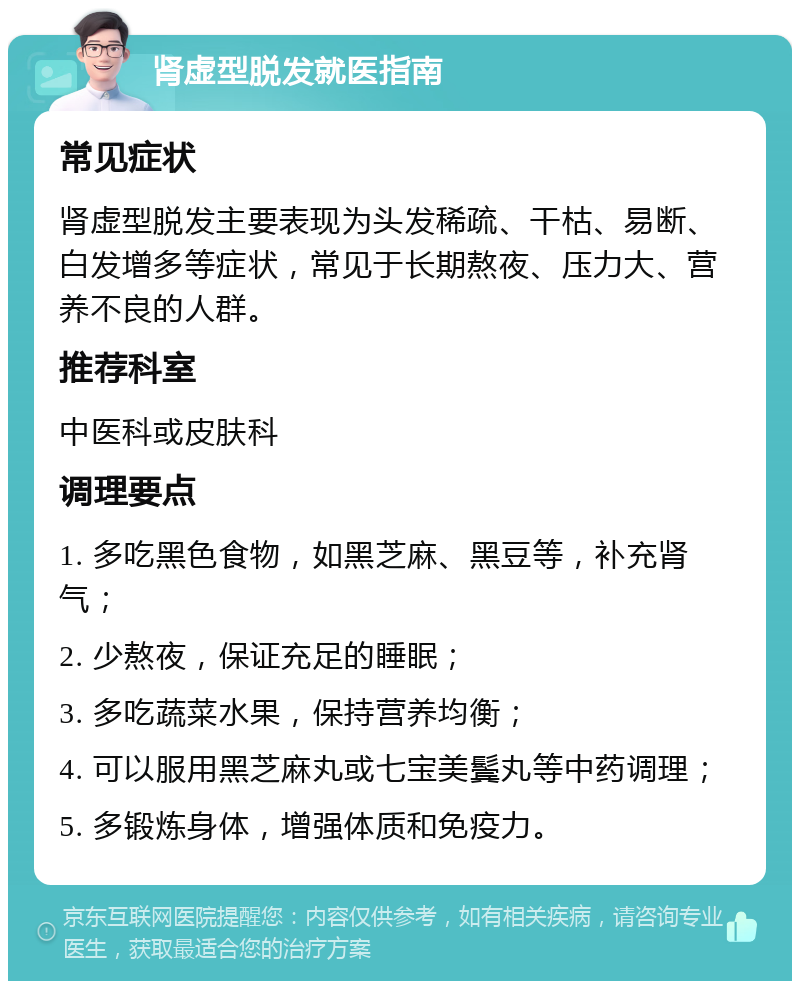 肾虚型脱发就医指南 常见症状 肾虚型脱发主要表现为头发稀疏、干枯、易断、白发增多等症状，常见于长期熬夜、压力大、营养不良的人群。 推荐科室 中医科或皮肤科 调理要点 1. 多吃黑色食物，如黑芝麻、黑豆等，补充肾气； 2. 少熬夜，保证充足的睡眠； 3. 多吃蔬菜水果，保持营养均衡； 4. 可以服用黑芝麻丸或七宝美鬓丸等中药调理； 5. 多锻炼身体，增强体质和免疫力。