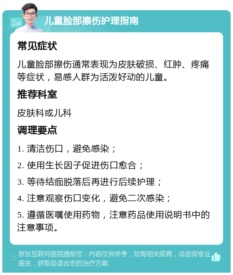 儿童脸部擦伤护理指南 常见症状 儿童脸部擦伤通常表现为皮肤破损、红肿、疼痛等症状，易感人群为活泼好动的儿童。 推荐科室 皮肤科或儿科 调理要点 1. 清洁伤口，避免感染； 2. 使用生长因子促进伤口愈合； 3. 等待结痂脱落后再进行后续护理； 4. 注意观察伤口变化，避免二次感染； 5. 遵循医嘱使用药物，注意药品使用说明书中的注意事项。