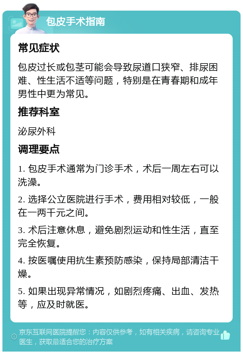 包皮手术指南 常见症状 包皮过长或包茎可能会导致尿道口狭窄、排尿困难、性生活不适等问题，特别是在青春期和成年男性中更为常见。 推荐科室 泌尿外科 调理要点 1. 包皮手术通常为门诊手术，术后一周左右可以洗澡。 2. 选择公立医院进行手术，费用相对较低，一般在一两千元之间。 3. 术后注意休息，避免剧烈运动和性生活，直至完全恢复。 4. 按医嘱使用抗生素预防感染，保持局部清洁干燥。 5. 如果出现异常情况，如剧烈疼痛、出血、发热等，应及时就医。