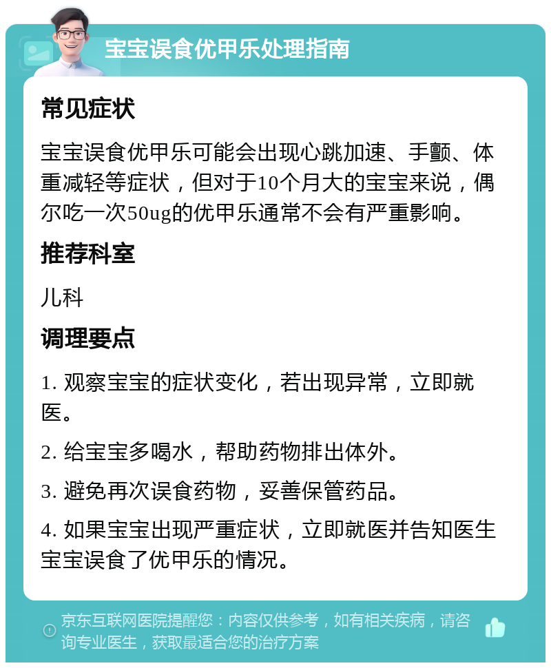 宝宝误食优甲乐处理指南 常见症状 宝宝误食优甲乐可能会出现心跳加速、手颤、体重减轻等症状，但对于10个月大的宝宝来说，偶尔吃一次50ug的优甲乐通常不会有严重影响。 推荐科室 儿科 调理要点 1. 观察宝宝的症状变化，若出现异常，立即就医。 2. 给宝宝多喝水，帮助药物排出体外。 3. 避免再次误食药物，妥善保管药品。 4. 如果宝宝出现严重症状，立即就医并告知医生宝宝误食了优甲乐的情况。