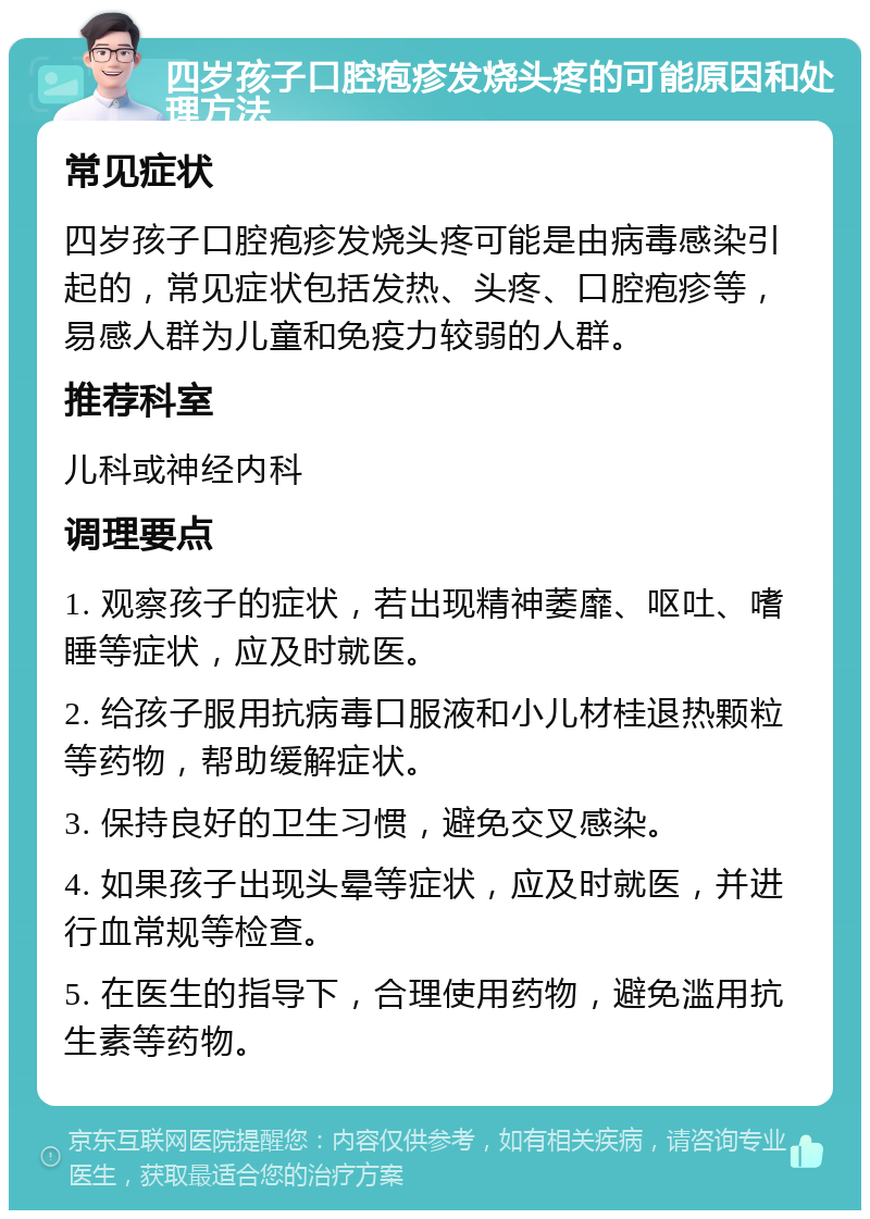 四岁孩子口腔疱疹发烧头疼的可能原因和处理方法 常见症状 四岁孩子口腔疱疹发烧头疼可能是由病毒感染引起的，常见症状包括发热、头疼、口腔疱疹等，易感人群为儿童和免疫力较弱的人群。 推荐科室 儿科或神经内科 调理要点 1. 观察孩子的症状，若出现精神萎靡、呕吐、嗜睡等症状，应及时就医。 2. 给孩子服用抗病毒口服液和小儿材桂退热颗粒等药物，帮助缓解症状。 3. 保持良好的卫生习惯，避免交叉感染。 4. 如果孩子出现头晕等症状，应及时就医，并进行血常规等检查。 5. 在医生的指导下，合理使用药物，避免滥用抗生素等药物。