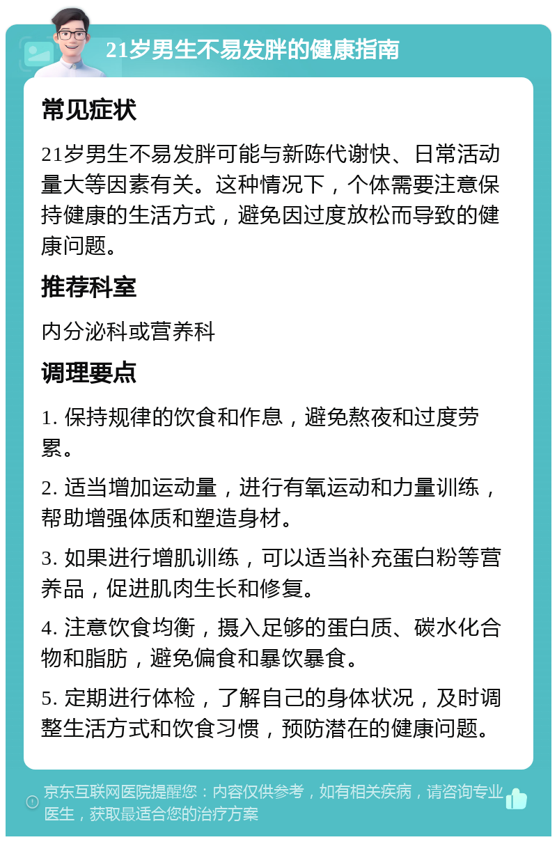 21岁男生不易发胖的健康指南 常见症状 21岁男生不易发胖可能与新陈代谢快、日常活动量大等因素有关。这种情况下，个体需要注意保持健康的生活方式，避免因过度放松而导致的健康问题。 推荐科室 内分泌科或营养科 调理要点 1. 保持规律的饮食和作息，避免熬夜和过度劳累。 2. 适当增加运动量，进行有氧运动和力量训练，帮助增强体质和塑造身材。 3. 如果进行增肌训练，可以适当补充蛋白粉等营养品，促进肌肉生长和修复。 4. 注意饮食均衡，摄入足够的蛋白质、碳水化合物和脂肪，避免偏食和暴饮暴食。 5. 定期进行体检，了解自己的身体状况，及时调整生活方式和饮食习惯，预防潜在的健康问题。