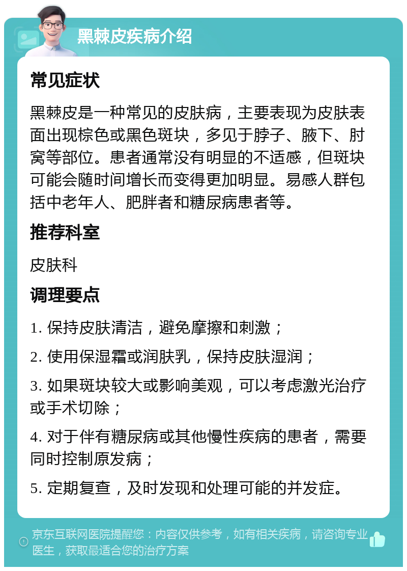 黑棘皮疾病介绍 常见症状 黑棘皮是一种常见的皮肤病，主要表现为皮肤表面出现棕色或黑色斑块，多见于脖子、腋下、肘窝等部位。患者通常没有明显的不适感，但斑块可能会随时间增长而变得更加明显。易感人群包括中老年人、肥胖者和糖尿病患者等。 推荐科室 皮肤科 调理要点 1. 保持皮肤清洁，避免摩擦和刺激； 2. 使用保湿霜或润肤乳，保持皮肤湿润； 3. 如果斑块较大或影响美观，可以考虑激光治疗或手术切除； 4. 对于伴有糖尿病或其他慢性疾病的患者，需要同时控制原发病； 5. 定期复查，及时发现和处理可能的并发症。