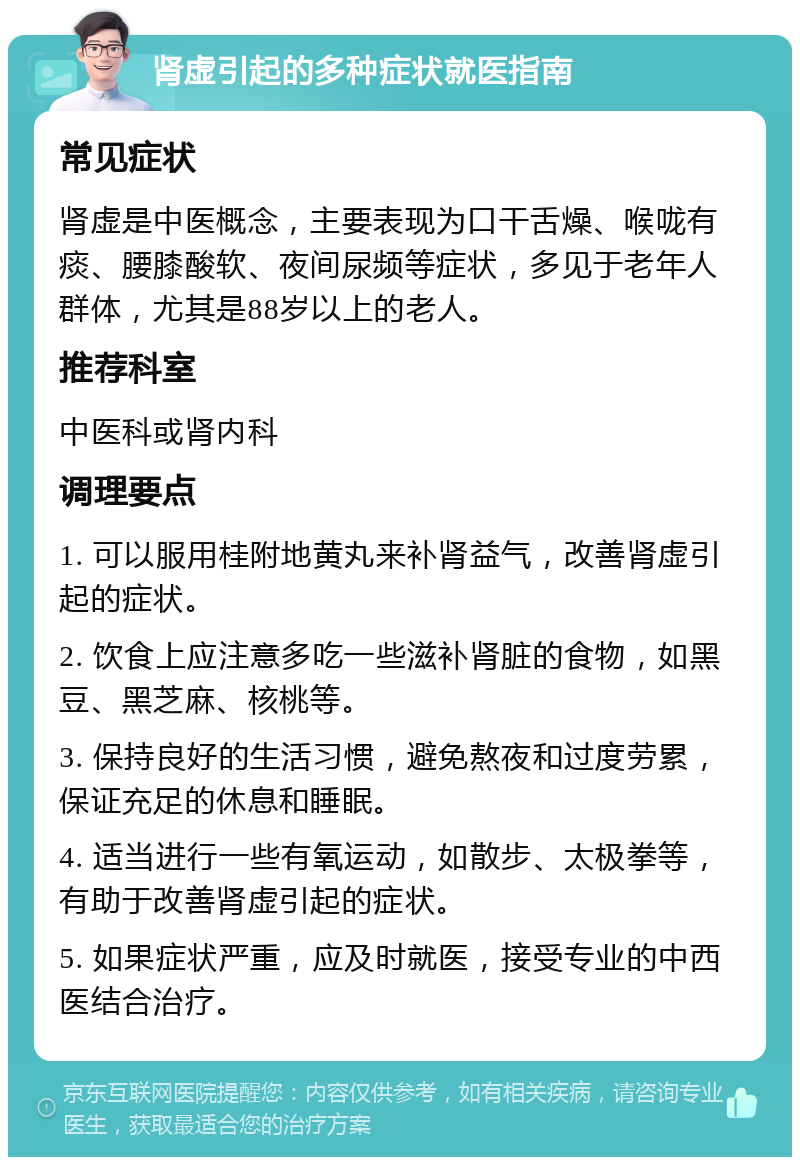 肾虚引起的多种症状就医指南 常见症状 肾虚是中医概念，主要表现为口干舌燥、喉咙有痰、腰膝酸软、夜间尿频等症状，多见于老年人群体，尤其是88岁以上的老人。 推荐科室 中医科或肾内科 调理要点 1. 可以服用桂附地黄丸来补肾益气，改善肾虚引起的症状。 2. 饮食上应注意多吃一些滋补肾脏的食物，如黑豆、黑芝麻、核桃等。 3. 保持良好的生活习惯，避免熬夜和过度劳累，保证充足的休息和睡眠。 4. 适当进行一些有氧运动，如散步、太极拳等，有助于改善肾虚引起的症状。 5. 如果症状严重，应及时就医，接受专业的中西医结合治疗。