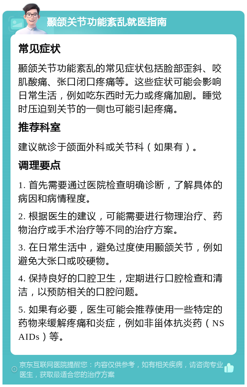 颞颌关节功能紊乱就医指南 常见症状 颞颌关节功能紊乱的常见症状包括脸部歪斜、咬肌酸痛、张口闭口疼痛等。这些症状可能会影响日常生活，例如吃东西时无力或疼痛加剧。睡觉时压迫到关节的一侧也可能引起疼痛。 推荐科室 建议就诊于颌面外科或关节科（如果有）。 调理要点 1. 首先需要通过医院检查明确诊断，了解具体的病因和病情程度。 2. 根据医生的建议，可能需要进行物理治疗、药物治疗或手术治疗等不同的治疗方案。 3. 在日常生活中，避免过度使用颞颌关节，例如避免大张口或咬硬物。 4. 保持良好的口腔卫生，定期进行口腔检查和清洁，以预防相关的口腔问题。 5. 如果有必要，医生可能会推荐使用一些特定的药物来缓解疼痛和炎症，例如非甾体抗炎药（NSAIDs）等。