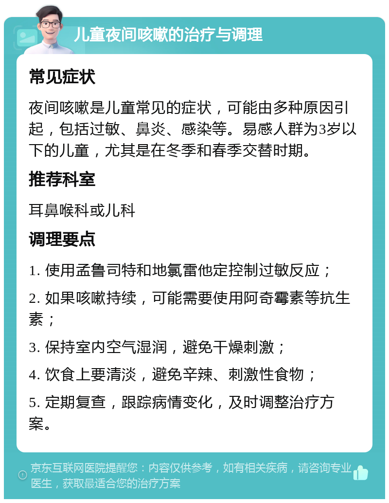 儿童夜间咳嗽的治疗与调理 常见症状 夜间咳嗽是儿童常见的症状，可能由多种原因引起，包括过敏、鼻炎、感染等。易感人群为3岁以下的儿童，尤其是在冬季和春季交替时期。 推荐科室 耳鼻喉科或儿科 调理要点 1. 使用孟鲁司特和地氯雷他定控制过敏反应； 2. 如果咳嗽持续，可能需要使用阿奇霉素等抗生素； 3. 保持室内空气湿润，避免干燥刺激； 4. 饮食上要清淡，避免辛辣、刺激性食物； 5. 定期复查，跟踪病情变化，及时调整治疗方案。