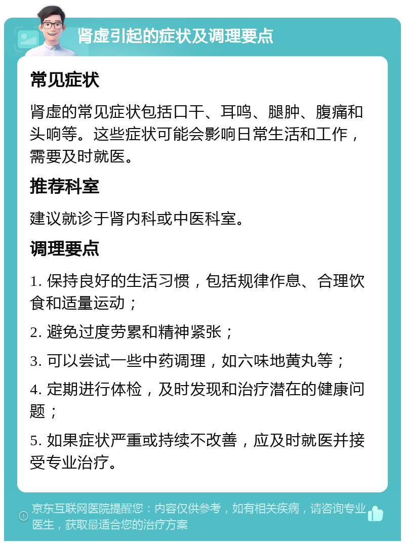 肾虚引起的症状及调理要点 常见症状 肾虚的常见症状包括口干、耳鸣、腿肿、腹痛和头响等。这些症状可能会影响日常生活和工作，需要及时就医。 推荐科室 建议就诊于肾内科或中医科室。 调理要点 1. 保持良好的生活习惯，包括规律作息、合理饮食和适量运动； 2. 避免过度劳累和精神紧张； 3. 可以尝试一些中药调理，如六味地黄丸等； 4. 定期进行体检，及时发现和治疗潜在的健康问题； 5. 如果症状严重或持续不改善，应及时就医并接受专业治疗。