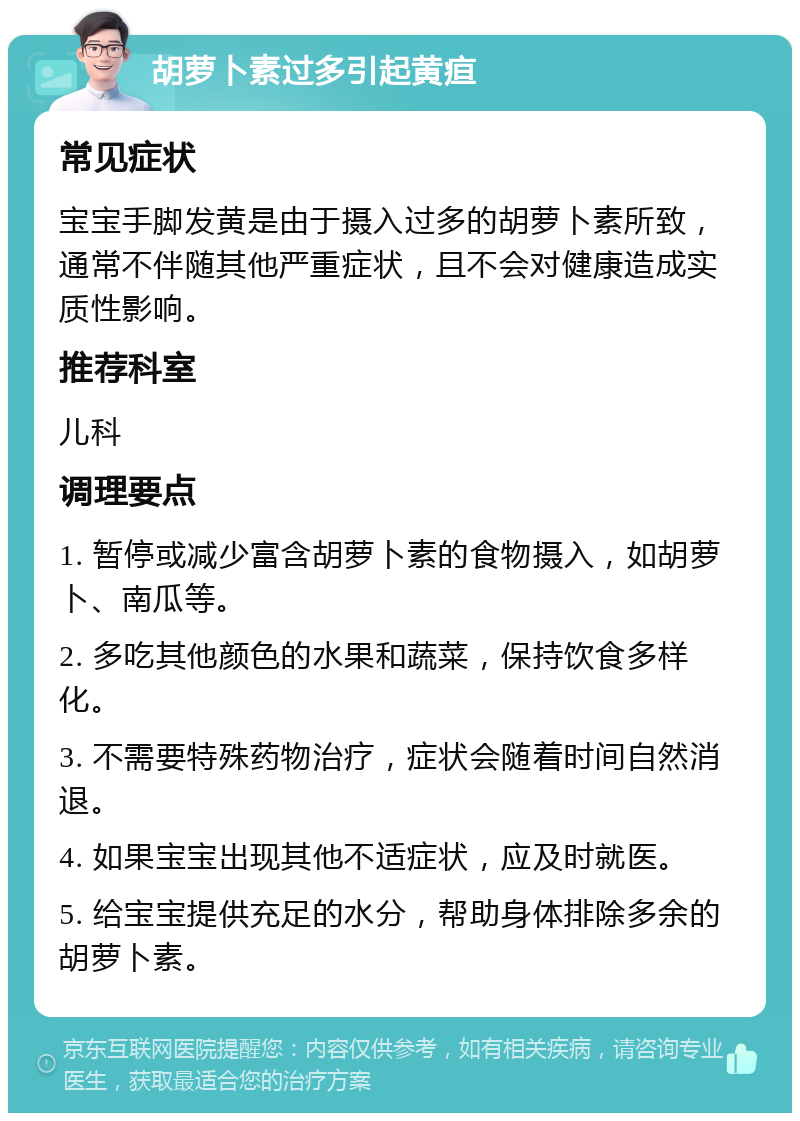 胡萝卜素过多引起黄疸 常见症状 宝宝手脚发黄是由于摄入过多的胡萝卜素所致，通常不伴随其他严重症状，且不会对健康造成实质性影响。 推荐科室 儿科 调理要点 1. 暂停或减少富含胡萝卜素的食物摄入，如胡萝卜、南瓜等。 2. 多吃其他颜色的水果和蔬菜，保持饮食多样化。 3. 不需要特殊药物治疗，症状会随着时间自然消退。 4. 如果宝宝出现其他不适症状，应及时就医。 5. 给宝宝提供充足的水分，帮助身体排除多余的胡萝卜素。