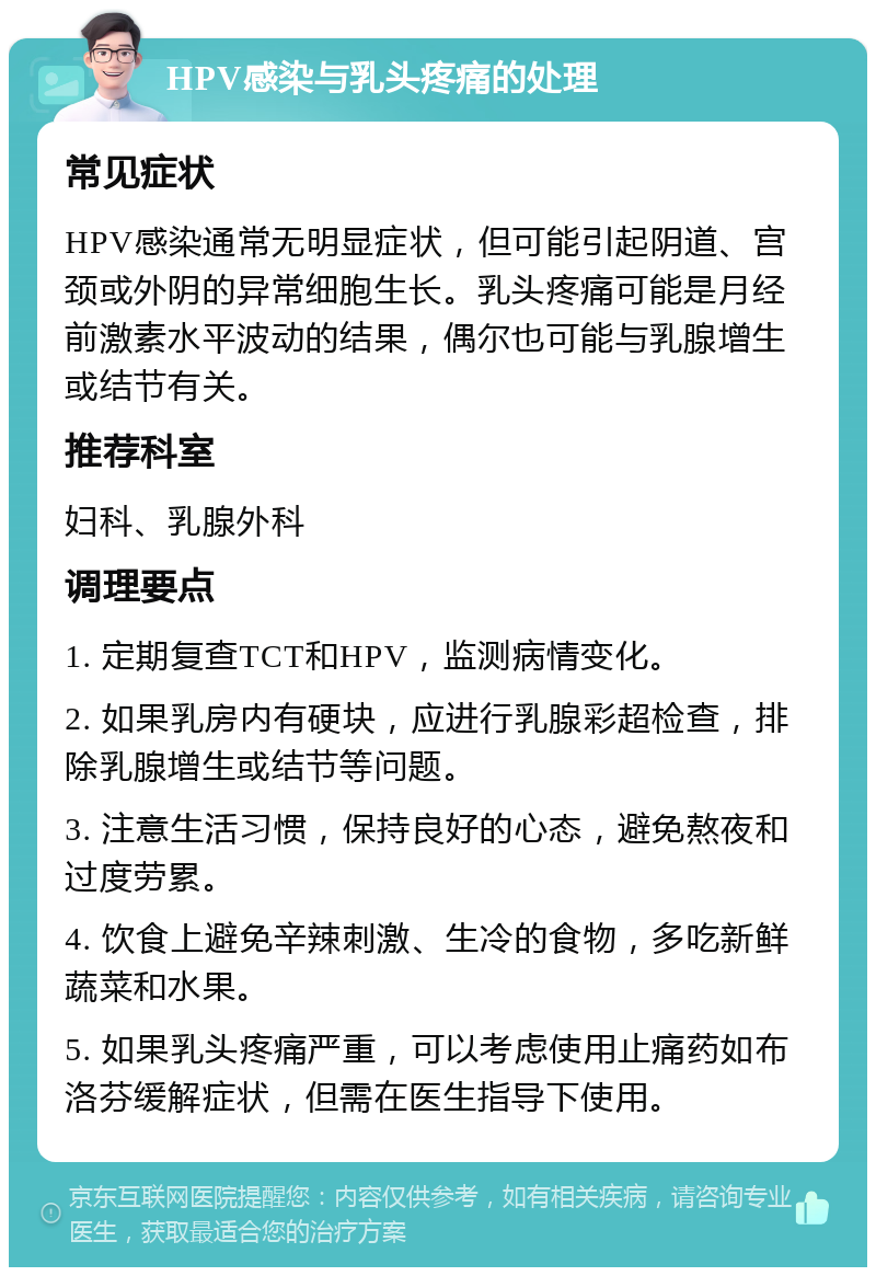 HPV感染与乳头疼痛的处理 常见症状 HPV感染通常无明显症状，但可能引起阴道、宫颈或外阴的异常细胞生长。乳头疼痛可能是月经前激素水平波动的结果，偶尔也可能与乳腺增生或结节有关。 推荐科室 妇科、乳腺外科 调理要点 1. 定期复查TCT和HPV，监测病情变化。 2. 如果乳房内有硬块，应进行乳腺彩超检查，排除乳腺增生或结节等问题。 3. 注意生活习惯，保持良好的心态，避免熬夜和过度劳累。 4. 饮食上避免辛辣刺激、生冷的食物，多吃新鲜蔬菜和水果。 5. 如果乳头疼痛严重，可以考虑使用止痛药如布洛芬缓解症状，但需在医生指导下使用。