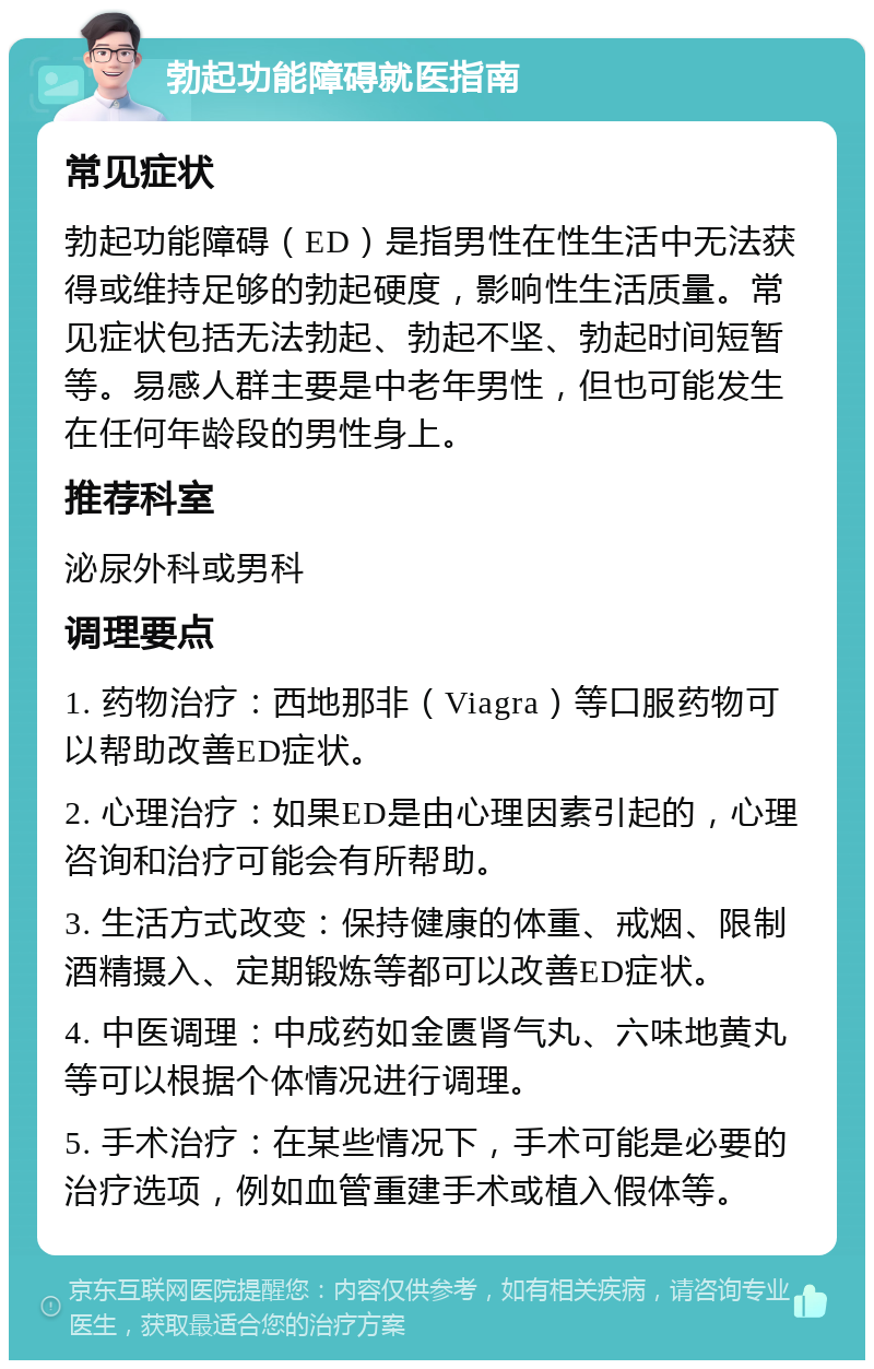 勃起功能障碍就医指南 常见症状 勃起功能障碍（ED）是指男性在性生活中无法获得或维持足够的勃起硬度，影响性生活质量。常见症状包括无法勃起、勃起不坚、勃起时间短暂等。易感人群主要是中老年男性，但也可能发生在任何年龄段的男性身上。 推荐科室 泌尿外科或男科 调理要点 1. 药物治疗：西地那非（Viagra）等口服药物可以帮助改善ED症状。 2. 心理治疗：如果ED是由心理因素引起的，心理咨询和治疗可能会有所帮助。 3. 生活方式改变：保持健康的体重、戒烟、限制酒精摄入、定期锻炼等都可以改善ED症状。 4. 中医调理：中成药如金匮肾气丸、六味地黄丸等可以根据个体情况进行调理。 5. 手术治疗：在某些情况下，手术可能是必要的治疗选项，例如血管重建手术或植入假体等。