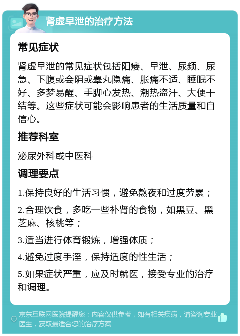 肾虚早泄的治疗方法 常见症状 肾虚早泄的常见症状包括阳痿、早泄、尿频、尿急、下腹或会阴或睾丸隐痛、胀痛不适、睡眠不好、多梦易醒、手脚心发热、潮热盗汗、大便干结等。这些症状可能会影响患者的生活质量和自信心。 推荐科室 泌尿外科或中医科 调理要点 1.保持良好的生活习惯，避免熬夜和过度劳累； 2.合理饮食，多吃一些补肾的食物，如黑豆、黑芝麻、核桃等； 3.适当进行体育锻炼，增强体质； 4.避免过度手淫，保持适度的性生活； 5.如果症状严重，应及时就医，接受专业的治疗和调理。