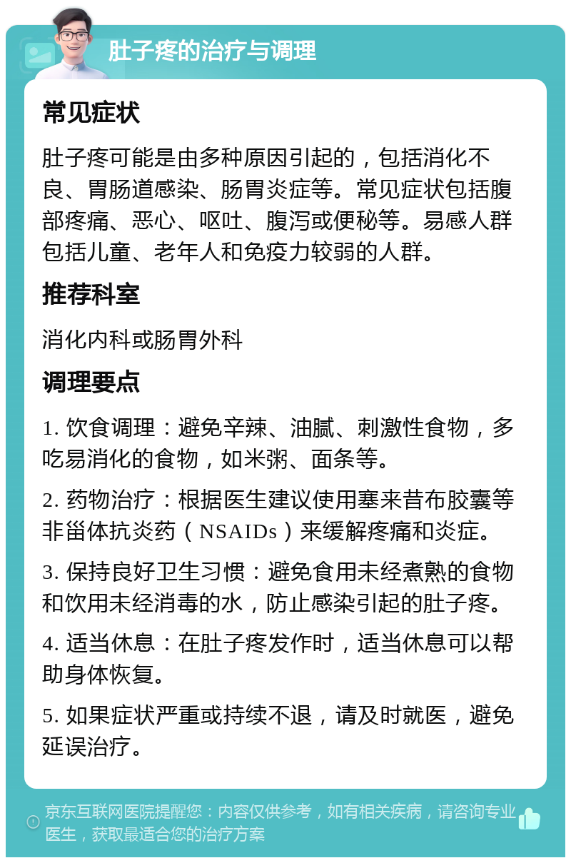 肚子疼的治疗与调理 常见症状 肚子疼可能是由多种原因引起的，包括消化不良、胃肠道感染、肠胃炎症等。常见症状包括腹部疼痛、恶心、呕吐、腹泻或便秘等。易感人群包括儿童、老年人和免疫力较弱的人群。 推荐科室 消化内科或肠胃外科 调理要点 1. 饮食调理：避免辛辣、油腻、刺激性食物，多吃易消化的食物，如米粥、面条等。 2. 药物治疗：根据医生建议使用塞来昔布胶囊等非甾体抗炎药（NSAIDs）来缓解疼痛和炎症。 3. 保持良好卫生习惯：避免食用未经煮熟的食物和饮用未经消毒的水，防止感染引起的肚子疼。 4. 适当休息：在肚子疼发作时，适当休息可以帮助身体恢复。 5. 如果症状严重或持续不退，请及时就医，避免延误治疗。