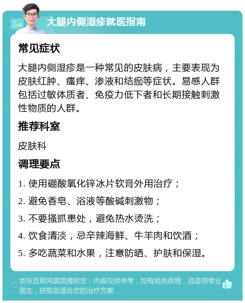 大腿内侧湿疹就医指南 常见症状 大腿内侧湿疹是一种常见的皮肤病，主要表现为皮肤红肿、瘙痒、渗液和结痂等症状。易感人群包括过敏体质者、免疫力低下者和长期接触刺激性物质的人群。 推荐科室 皮肤科 调理要点 1. 使用硼酸氧化锌冰片软膏外用治疗； 2. 避免香皂、浴液等酸碱刺激物； 3. 不要搔抓患处，避免热水烫洗； 4. 饮食清淡，忌辛辣海鲜、牛羊肉和饮酒； 5. 多吃蔬菜和水果，注意防晒、护肤和保湿。