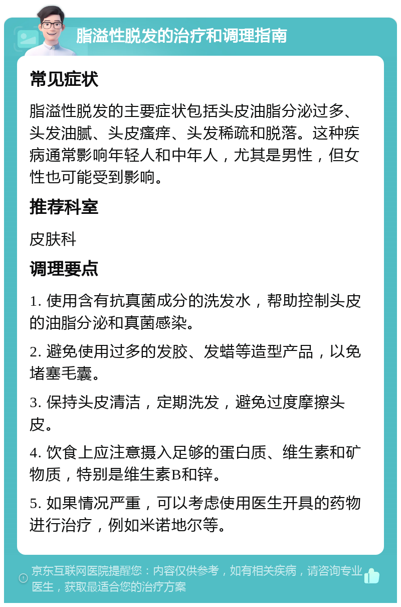 脂溢性脱发的治疗和调理指南 常见症状 脂溢性脱发的主要症状包括头皮油脂分泌过多、头发油腻、头皮瘙痒、头发稀疏和脱落。这种疾病通常影响年轻人和中年人，尤其是男性，但女性也可能受到影响。 推荐科室 皮肤科 调理要点 1. 使用含有抗真菌成分的洗发水，帮助控制头皮的油脂分泌和真菌感染。 2. 避免使用过多的发胶、发蜡等造型产品，以免堵塞毛囊。 3. 保持头皮清洁，定期洗发，避免过度摩擦头皮。 4. 饮食上应注意摄入足够的蛋白质、维生素和矿物质，特别是维生素B和锌。 5. 如果情况严重，可以考虑使用医生开具的药物进行治疗，例如米诺地尔等。