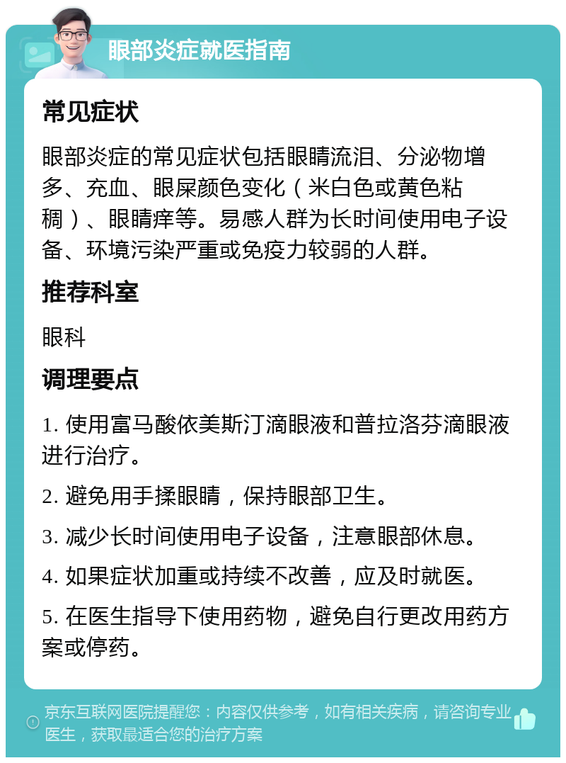 眼部炎症就医指南 常见症状 眼部炎症的常见症状包括眼睛流泪、分泌物增多、充血、眼屎颜色变化（米白色或黄色粘稠）、眼睛痒等。易感人群为长时间使用电子设备、环境污染严重或免疫力较弱的人群。 推荐科室 眼科 调理要点 1. 使用富马酸依美斯汀滴眼液和普拉洛芬滴眼液进行治疗。 2. 避免用手揉眼睛，保持眼部卫生。 3. 减少长时间使用电子设备，注意眼部休息。 4. 如果症状加重或持续不改善，应及时就医。 5. 在医生指导下使用药物，避免自行更改用药方案或停药。