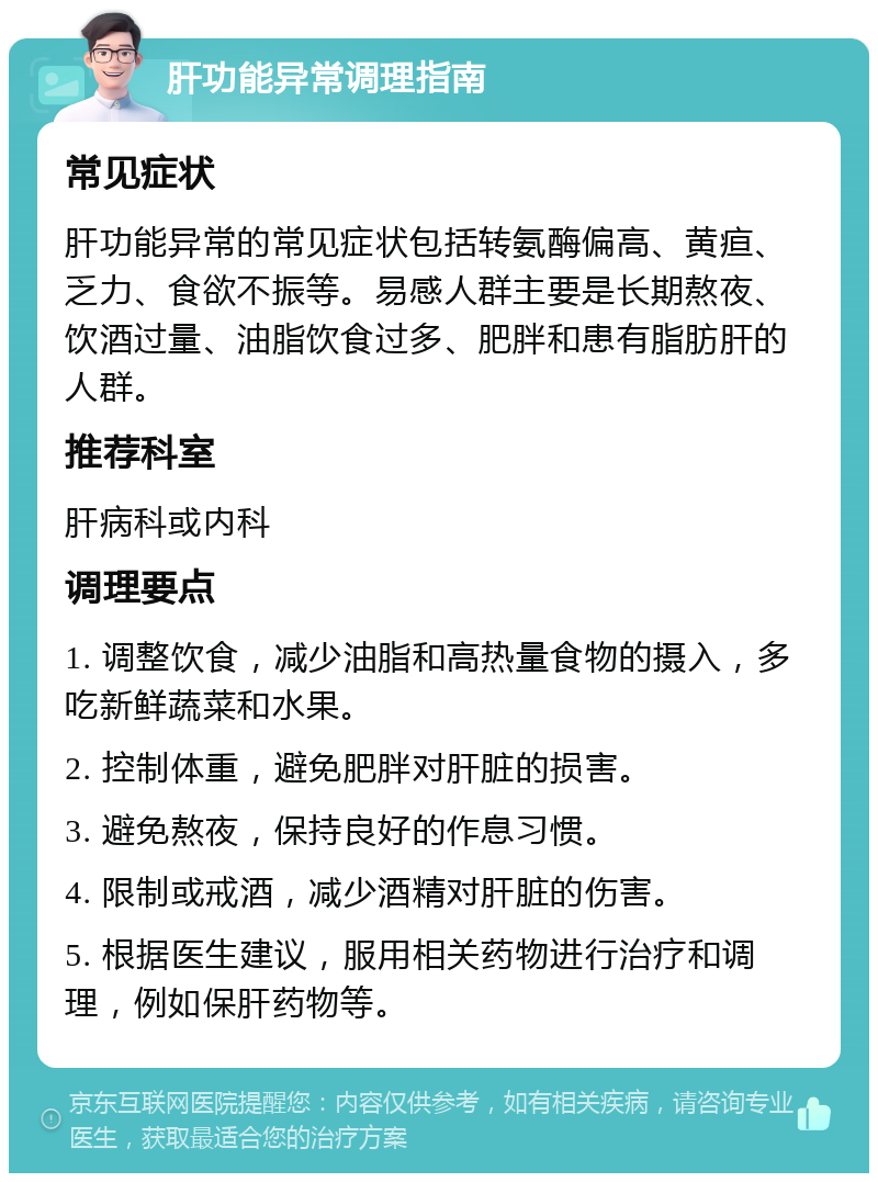 肝功能异常调理指南 常见症状 肝功能异常的常见症状包括转氨酶偏高、黄疸、乏力、食欲不振等。易感人群主要是长期熬夜、饮酒过量、油脂饮食过多、肥胖和患有脂肪肝的人群。 推荐科室 肝病科或内科 调理要点 1. 调整饮食，减少油脂和高热量食物的摄入，多吃新鲜蔬菜和水果。 2. 控制体重，避免肥胖对肝脏的损害。 3. 避免熬夜，保持良好的作息习惯。 4. 限制或戒酒，减少酒精对肝脏的伤害。 5. 根据医生建议，服用相关药物进行治疗和调理，例如保肝药物等。