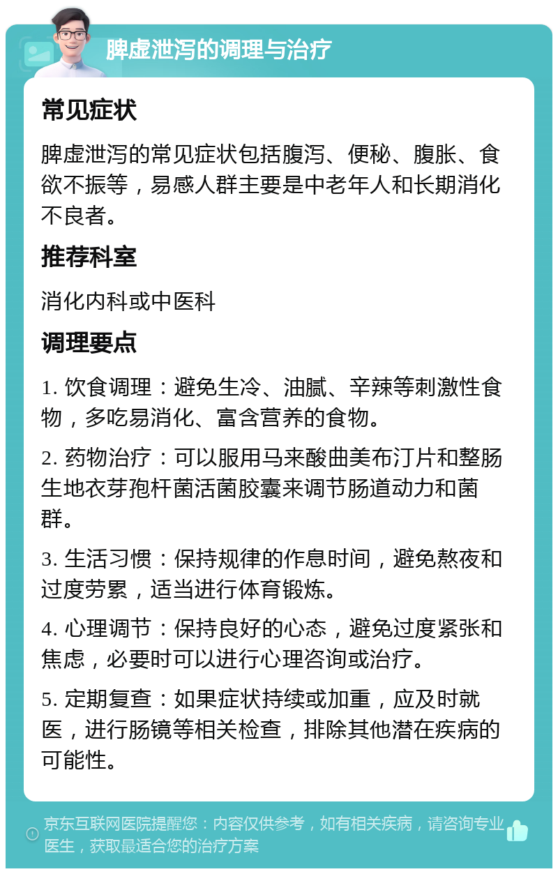 脾虚泄泻的调理与治疗 常见症状 脾虚泄泻的常见症状包括腹泻、便秘、腹胀、食欲不振等，易感人群主要是中老年人和长期消化不良者。 推荐科室 消化内科或中医科 调理要点 1. 饮食调理：避免生冷、油腻、辛辣等刺激性食物，多吃易消化、富含营养的食物。 2. 药物治疗：可以服用马来酸曲美布汀片和整肠生地衣芽孢杆菌活菌胶囊来调节肠道动力和菌群。 3. 生活习惯：保持规律的作息时间，避免熬夜和过度劳累，适当进行体育锻炼。 4. 心理调节：保持良好的心态，避免过度紧张和焦虑，必要时可以进行心理咨询或治疗。 5. 定期复查：如果症状持续或加重，应及时就医，进行肠镜等相关检查，排除其他潜在疾病的可能性。