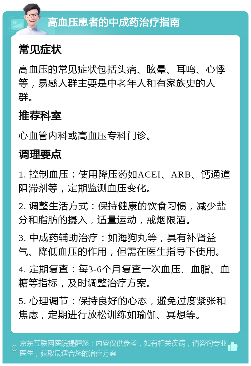 高血压患者的中成药治疗指南 常见症状 高血压的常见症状包括头痛、眩晕、耳鸣、心悸等，易感人群主要是中老年人和有家族史的人群。 推荐科室 心血管内科或高血压专科门诊。 调理要点 1. 控制血压：使用降压药如ACEI、ARB、钙通道阻滞剂等，定期监测血压变化。 2. 调整生活方式：保持健康的饮食习惯，减少盐分和脂肪的摄入，适量运动，戒烟限酒。 3. 中成药辅助治疗：如海狗丸等，具有补肾益气、降低血压的作用，但需在医生指导下使用。 4. 定期复查：每3-6个月复查一次血压、血脂、血糖等指标，及时调整治疗方案。 5. 心理调节：保持良好的心态，避免过度紧张和焦虑，定期进行放松训练如瑜伽、冥想等。