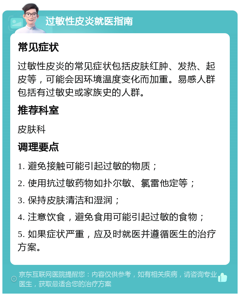 过敏性皮炎就医指南 常见症状 过敏性皮炎的常见症状包括皮肤红肿、发热、起皮等，可能会因环境温度变化而加重。易感人群包括有过敏史或家族史的人群。 推荐科室 皮肤科 调理要点 1. 避免接触可能引起过敏的物质； 2. 使用抗过敏药物如扑尔敏、氯雷他定等； 3. 保持皮肤清洁和湿润； 4. 注意饮食，避免食用可能引起过敏的食物； 5. 如果症状严重，应及时就医并遵循医生的治疗方案。