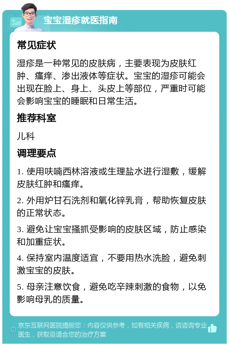 宝宝湿疹就医指南 常见症状 湿疹是一种常见的皮肤病，主要表现为皮肤红肿、瘙痒、渗出液体等症状。宝宝的湿疹可能会出现在脸上、身上、头皮上等部位，严重时可能会影响宝宝的睡眠和日常生活。 推荐科室 儿科 调理要点 1. 使用呋喃西林溶液或生理盐水进行湿敷，缓解皮肤红肿和瘙痒。 2. 外用炉甘石洗剂和氧化锌乳膏，帮助恢复皮肤的正常状态。 3. 避免让宝宝搔抓受影响的皮肤区域，防止感染和加重症状。 4. 保持室内温度适宜，不要用热水洗脸，避免刺激宝宝的皮肤。 5. 母亲注意饮食，避免吃辛辣刺激的食物，以免影响母乳的质量。