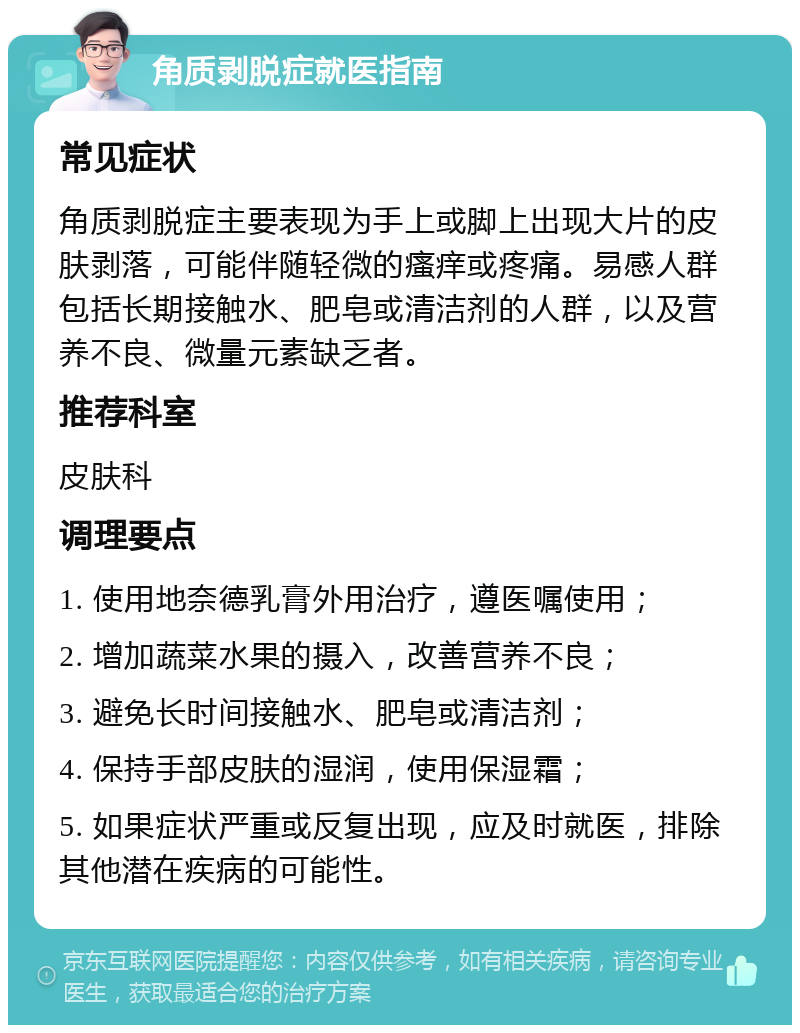 角质剥脱症就医指南 常见症状 角质剥脱症主要表现为手上或脚上出现大片的皮肤剥落，可能伴随轻微的瘙痒或疼痛。易感人群包括长期接触水、肥皂或清洁剂的人群，以及营养不良、微量元素缺乏者。 推荐科室 皮肤科 调理要点 1. 使用地奈德乳膏外用治疗，遵医嘱使用； 2. 增加蔬菜水果的摄入，改善营养不良； 3. 避免长时间接触水、肥皂或清洁剂； 4. 保持手部皮肤的湿润，使用保湿霜； 5. 如果症状严重或反复出现，应及时就医，排除其他潜在疾病的可能性。