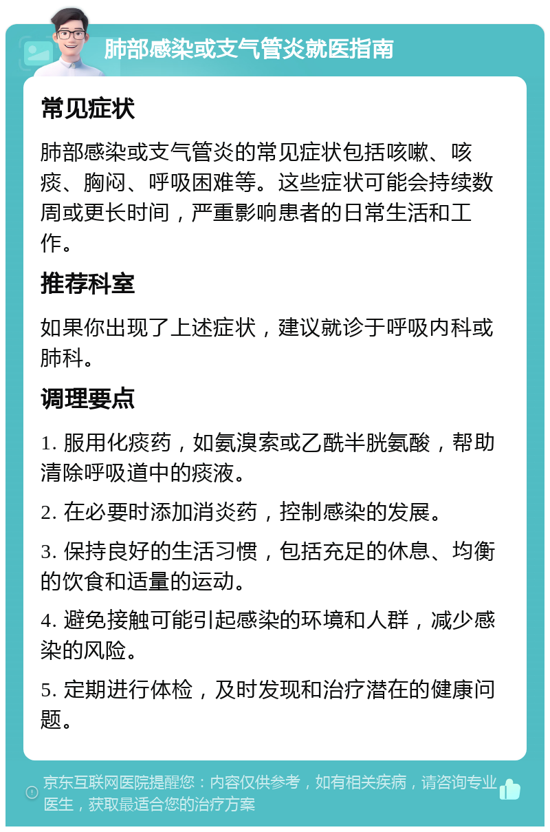 肺部感染或支气管炎就医指南 常见症状 肺部感染或支气管炎的常见症状包括咳嗽、咳痰、胸闷、呼吸困难等。这些症状可能会持续数周或更长时间，严重影响患者的日常生活和工作。 推荐科室 如果你出现了上述症状，建议就诊于呼吸内科或肺科。 调理要点 1. 服用化痰药，如氨溴索或乙酰半胱氨酸，帮助清除呼吸道中的痰液。 2. 在必要时添加消炎药，控制感染的发展。 3. 保持良好的生活习惯，包括充足的休息、均衡的饮食和适量的运动。 4. 避免接触可能引起感染的环境和人群，减少感染的风险。 5. 定期进行体检，及时发现和治疗潜在的健康问题。