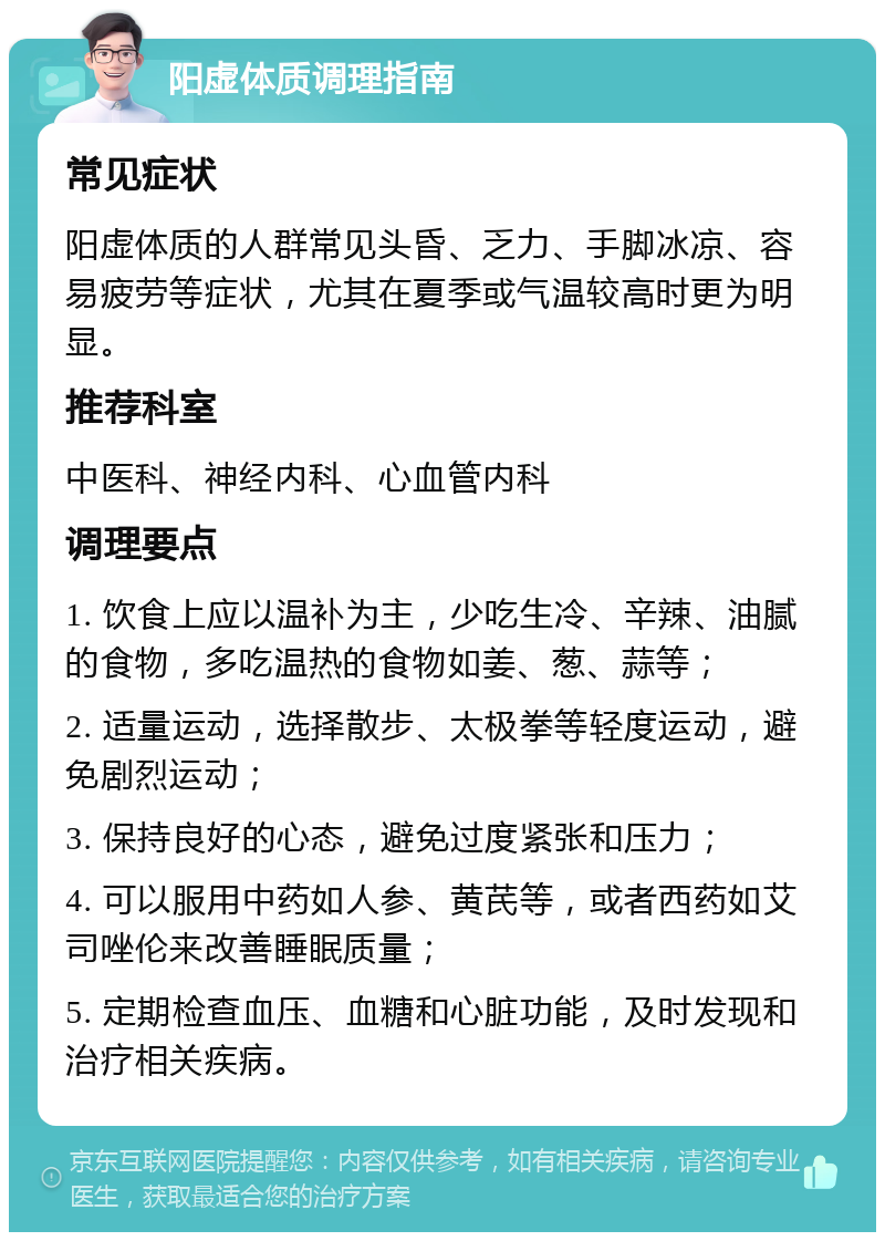 阳虚体质调理指南 常见症状 阳虚体质的人群常见头昏、乏力、手脚冰凉、容易疲劳等症状，尤其在夏季或气温较高时更为明显。 推荐科室 中医科、神经内科、心血管内科 调理要点 1. 饮食上应以温补为主，少吃生冷、辛辣、油腻的食物，多吃温热的食物如姜、葱、蒜等； 2. 适量运动，选择散步、太极拳等轻度运动，避免剧烈运动； 3. 保持良好的心态，避免过度紧张和压力； 4. 可以服用中药如人参、黄芪等，或者西药如艾司唑伦来改善睡眠质量； 5. 定期检查血压、血糖和心脏功能，及时发现和治疗相关疾病。