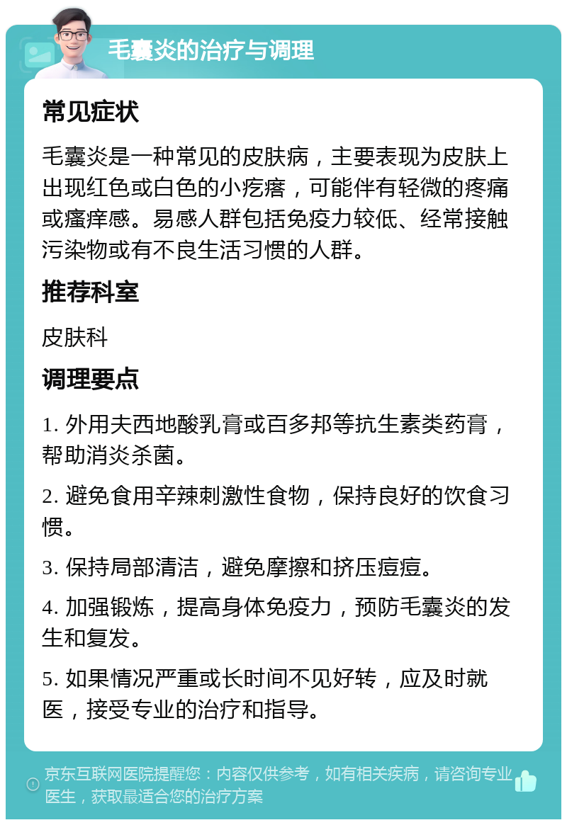 毛囊炎的治疗与调理 常见症状 毛囊炎是一种常见的皮肤病，主要表现为皮肤上出现红色或白色的小疙瘩，可能伴有轻微的疼痛或瘙痒感。易感人群包括免疫力较低、经常接触污染物或有不良生活习惯的人群。 推荐科室 皮肤科 调理要点 1. 外用夫西地酸乳膏或百多邦等抗生素类药膏，帮助消炎杀菌。 2. 避免食用辛辣刺激性食物，保持良好的饮食习惯。 3. 保持局部清洁，避免摩擦和挤压痘痘。 4. 加强锻炼，提高身体免疫力，预防毛囊炎的发生和复发。 5. 如果情况严重或长时间不见好转，应及时就医，接受专业的治疗和指导。