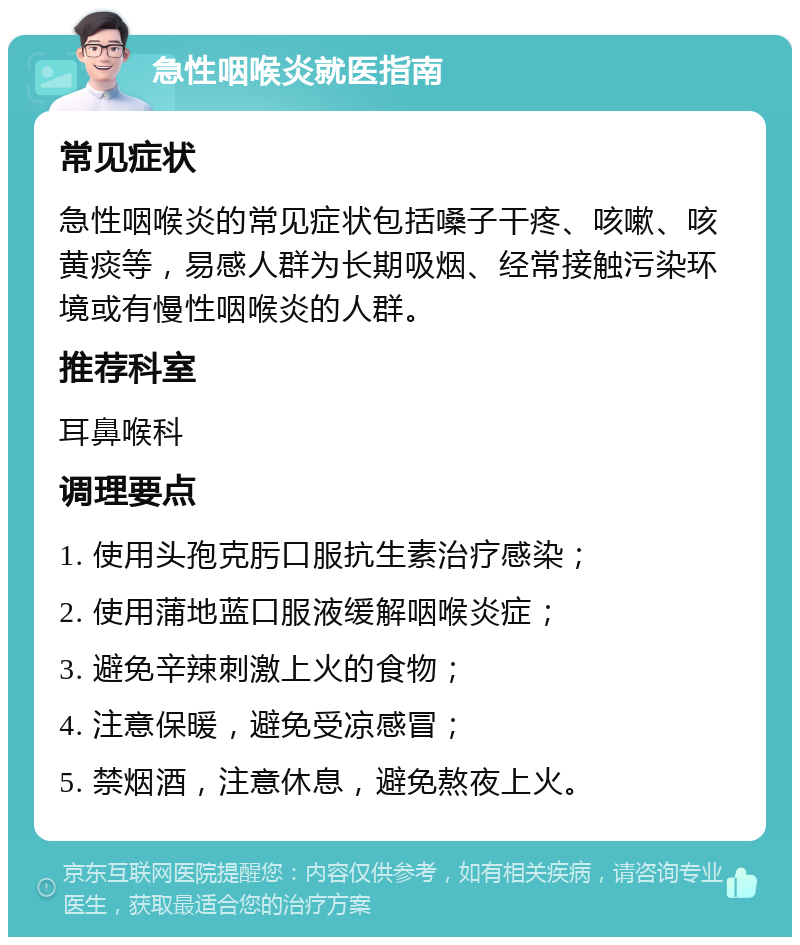 急性咽喉炎就医指南 常见症状 急性咽喉炎的常见症状包括嗓子干疼、咳嗽、咳黄痰等，易感人群为长期吸烟、经常接触污染环境或有慢性咽喉炎的人群。 推荐科室 耳鼻喉科 调理要点 1. 使用头孢克肟口服抗生素治疗感染； 2. 使用蒲地蓝口服液缓解咽喉炎症； 3. 避免辛辣刺激上火的食物； 4. 注意保暖，避免受凉感冒； 5. 禁烟酒，注意休息，避免熬夜上火。