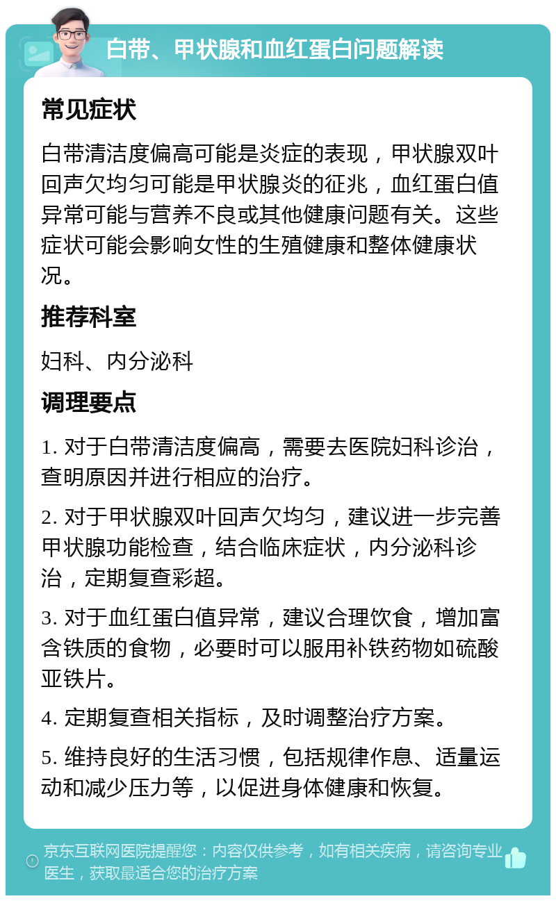 白带、甲状腺和血红蛋白问题解读 常见症状 白带清洁度偏高可能是炎症的表现，甲状腺双叶回声欠均匀可能是甲状腺炎的征兆，血红蛋白值异常可能与营养不良或其他健康问题有关。这些症状可能会影响女性的生殖健康和整体健康状况。 推荐科室 妇科、内分泌科 调理要点 1. 对于白带清洁度偏高，需要去医院妇科诊治，查明原因并进行相应的治疗。 2. 对于甲状腺双叶回声欠均匀，建议进一步完善甲状腺功能检查，结合临床症状，内分泌科诊治，定期复查彩超。 3. 对于血红蛋白值异常，建议合理饮食，增加富含铁质的食物，必要时可以服用补铁药物如硫酸亚铁片。 4. 定期复查相关指标，及时调整治疗方案。 5. 维持良好的生活习惯，包括规律作息、适量运动和减少压力等，以促进身体健康和恢复。